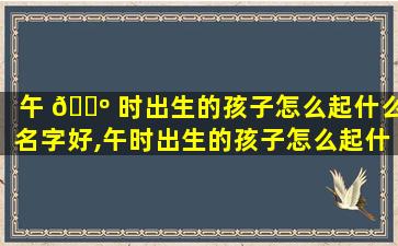 午 🌺 时出生的孩子怎么起什么名字好,午时出生的孩子怎么起什么名字好呢女孩